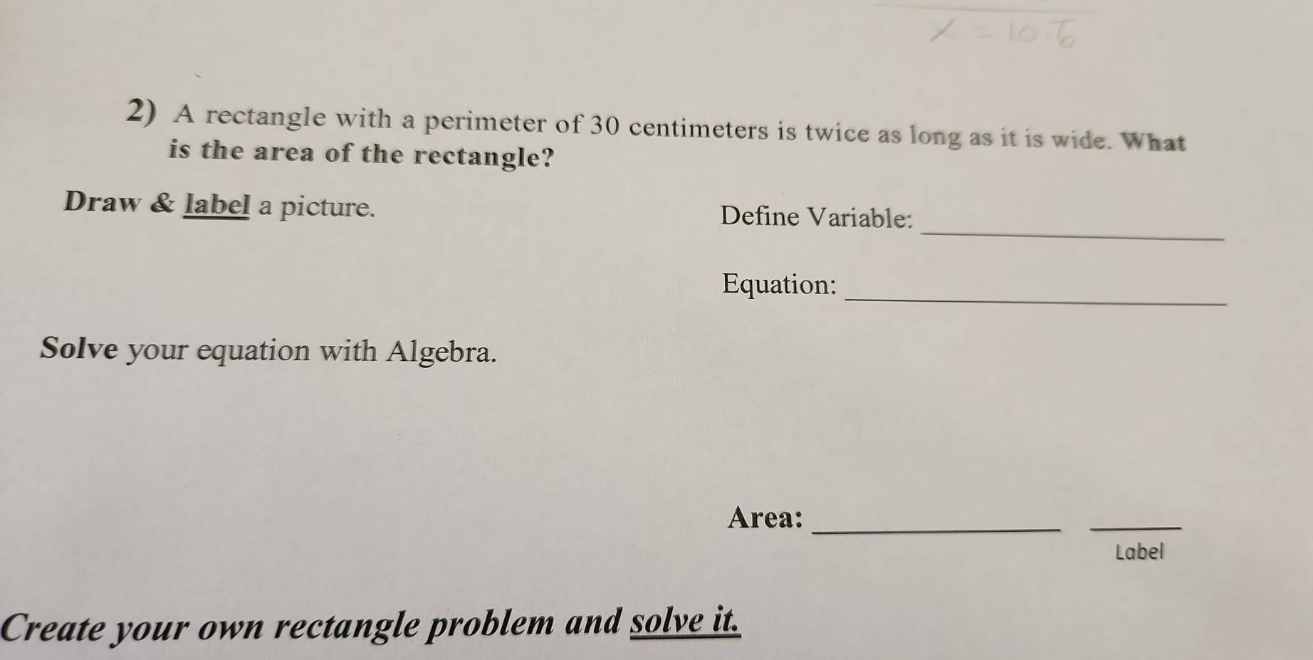 A rectangle with a perimeter of 30 centimeters is twice as long as it is wide. What 
is the area of the rectangle? 
_ 
Draw & label a picture. Define Variable: 
_ 
Equation: 
Solve your equation with Algebra. 
Area:_ 
_ 
Label 
Create your own rectangle problem and solve it.