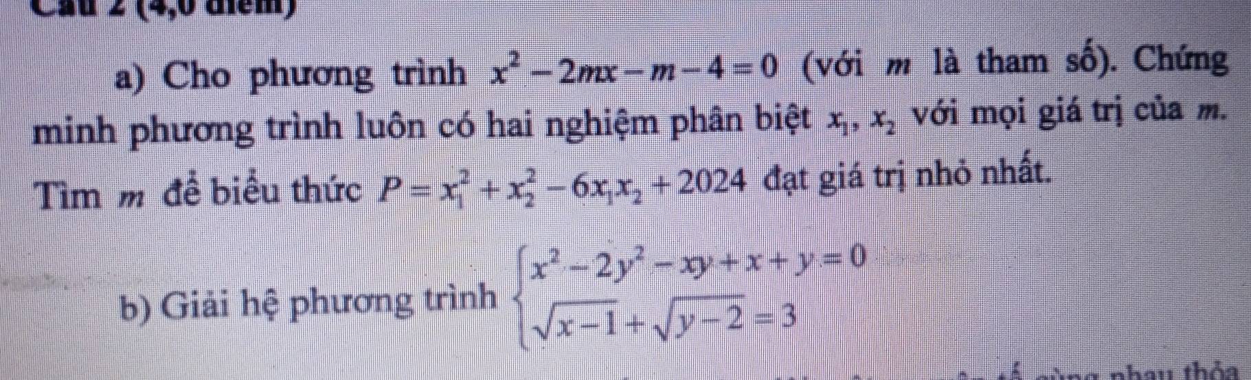 Cau z (4,0 điểm) 
a) Cho phương trình x^2-2mx-m-4=0 (với m là tham số). Chứng 
minh phương trình luôn có hai nghiệm phân biệt x_1, x_2 với mọi giá trị của m. 
Tìm m đề biểu thức P=x_1^(2+x_2^2-6x_1)x_2+2024 đạt giá trị nhỏ nhất. 
b) Giải hệ phương trình beginarrayl x^2-2y^2-xy+x+y=0 sqrt(x-1)+sqrt(y-2)=3endarray.
nhau thỏa