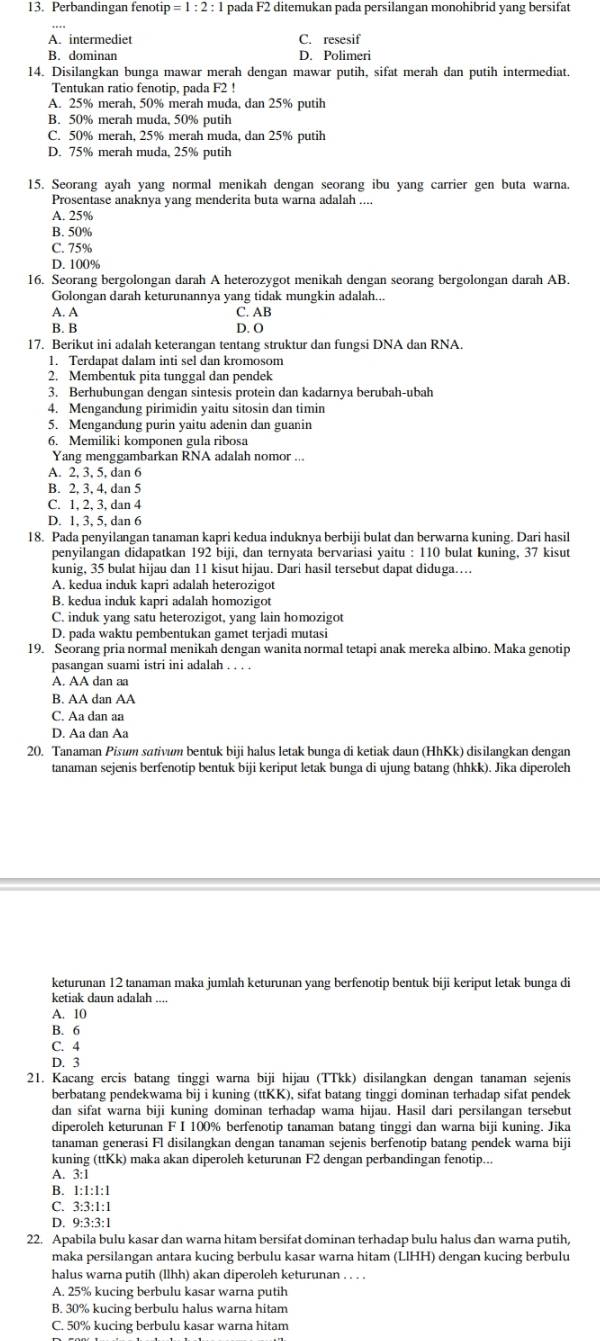 Perbandingan fenoti tip=1:2:1 pada F2 ditemukan pada persilangan monohibrid yang bersifat
A. intermediet C. resesif
B. dominan D. Polimeri
14. Disilangkan bunga mawar merah dengan mawar putih, sifat merah dan putih intermediat.
Tentukan ratio fenotip, pada F2 !
A. 25% merah, 50% merah muda, dan 25% putih
B. 50% merah muda, 50% putih
C. 50% merah, 25% merah muda, dan 25% putih
D. 75% merah muda, 25% putih
15. Seorang ayah yang normal menikah dengan seorang ibu yang carrier gen buta warna.
Prosentase anaknya yang menderita buta warna adalah ....
A. 25%
B. 50%
C. 75%
D. 100%
16. Seorang bergolongan darah A heterozygot menikah dengan seorang bergolongan darah AB.
Golongan darah keturunannya yang tidak mungkin adalah..
A. A C. AB
B. B D. O
17. Berikut ini adalah keterangan tentang struktur dan fungsi DNA dan RNA.
1. Terdapat dalam inti sel dan kromosom
2. Membentuk pita tunggal dan pendek
3. Berhubungan dengan sintesis protein dan kadarnya berubah-ubah
4. Mengandung pirimidin yaitu sitosin dan timin
5. Mengandung purin yaitu adenin dan guanin
6. Memiliki komponen gula ribosa
Yang menggambarkan RNA adalah nomor ...
A. 2, 3, 5, dan 6
B. 2, 3, 4, dan 5
C. 1, 2, 3, dan 4
D. 1, 3, 5, dan 6
18. Pada penyilangan tanaman kapri kedua induknya berbiji bulat dan berwarna kuning. Dari hasil
penyilangan didapatkan 192 biji, dan ternyata bervariasi yaitu : 110 bulat kuning, 37 kisut
kunig, 35 bulat hijau dan 11 kisut hijau. Dari hasil tersebut dapat diduga…….
A. kedua induk kapri adalah heterozigot
B. kedua induk kapri adalah homozigot
C. induk yang satu heterozigot, yang lain homozigot
D. pada waktu pembentukan gamet terjadi mutasi
19. Seorang pria normal menikah dengan wanita normal tetapi anak mereka albino. Maka genotip
pasangan suami istri ini adalah . . . .
A. AA dan aa
B. AA dan AA
C. Aa dan aa
D. Aa dan Aa
20. Tanaman Pisum sɑtivum bentuk biji halus letak bunga di ketiak daun (HhKk) disilangkan dengan
tanaman sejenis berfenotip bentuk biji keriput letak bunga di ujung batang (hhkk). Jika diperoleh
keturunan 12 tanaman maka jumlah keturunan yang berfenotip bentuk biji keriput letak bunga di
ketiak daun adalah ....
A. 10
B. 6
C. 4
D. 3
21. Kacang ercis batang tinggi warna biji hijau (TTkk) disilangkan dengan tanaman sejenis
berbatang pendekwama bij i kuning (ttKK), sifat batang tinggi dominan terhadap sifat pendek
dan sifat warna biji kuning dominan terhadap wama hijau. Hasil dari persilangan tersebut
diperoleh keturunan F I 100% berfenotip tanaman batang tinggi dan warna biji kuning. Jika
tanaman generasi Fl disilangkan dengan tanaman sejenis berfenotip batang pendek warna biji
kuning (ttKk) maka akan diperoleh keturunan F2 dengan perbandingan fenotip...
A. 3:1
B. 1:1:1:1
C. 3:3:1:1
D. 9:3:3:1
22. Apabila bulu kasar dan warna hitam bersifat dominan terhadap bulu halus dan warna putih,
maka persilangan antara kucing berbulu kasar warna hitam (LIHH) dengan kucing berbulu
halus warna putih (llhh) akan diperoleh keturunan . . . .
A. 25% kucing berbulu kasar warna putih
B. 30% kucing berbulu halus warna hitam
C. 50% kucing berbulu kasar warna hitam