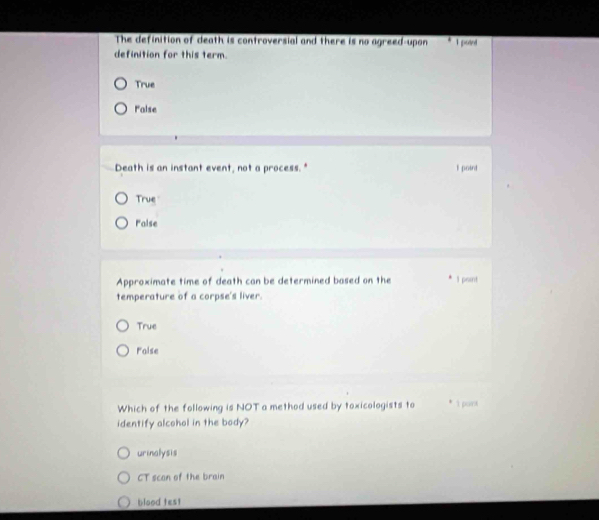 The definition of death is controversial and there is no agreed-upon 1 potnt
definition for this term.
True
Palse
Death is an instant event, not a process." l point
True
Palse
Approximate time of death can be determined based on the 1 point
temperature of a corpse's liver.
True
Foise
Which of the following is NOT a method used by toxicologists to * 1 point
identify alcohol in the body?
urinalysis
CT scan of the brain
blood test