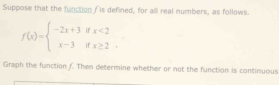 Suppose that the function f is defined, for all real numbers, as follows.
f(x)=beginarrayl -2x+3ifx<2 x-3ifx≥ 2endarray.
Graph the function f. Then determine whether or not the function is continuous