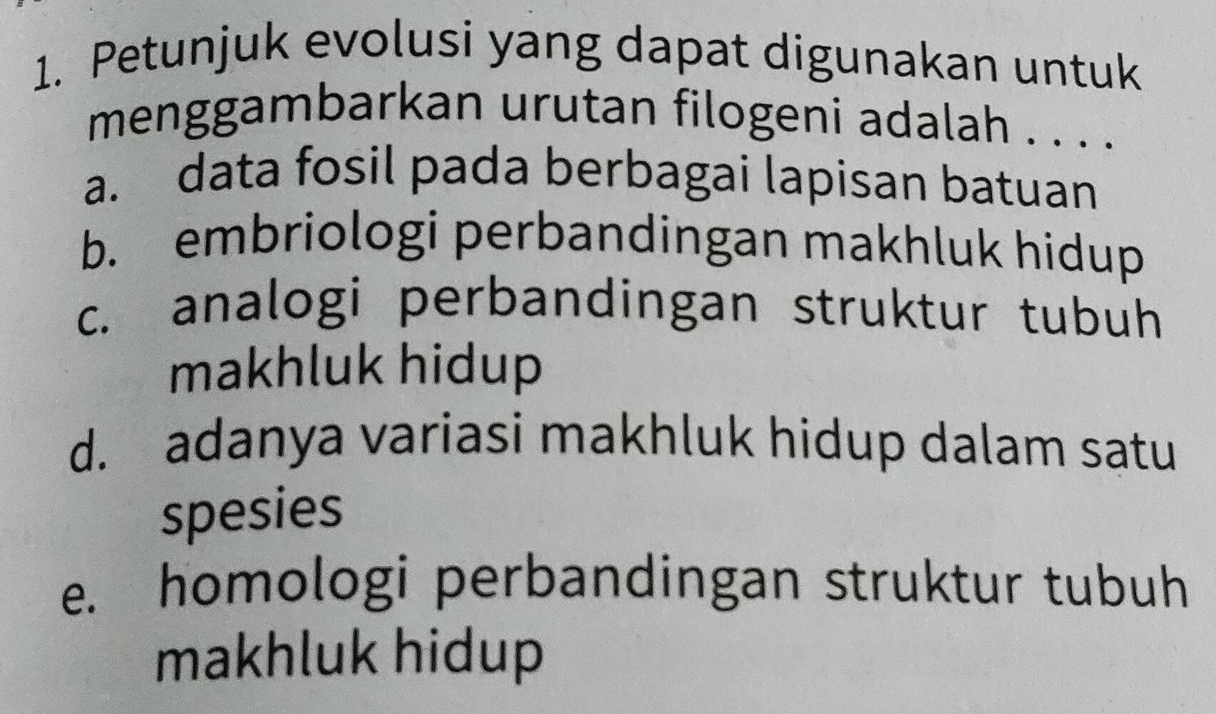 Petunjuk evolusi yang dapat digunakan untuk
menggambarkan urutan filogeni adalah . . . .
a. data fosil pada berbagai lapisan batuan
b. embriologi perbandingan makhluk hidup
c. analogi perbandingan struktur tubuh
makhluk hidup
d. adanya variasi makhluk hidup dalam satu
spesies
e. homologi perbandingan struktur tubuh
makhluk hidup