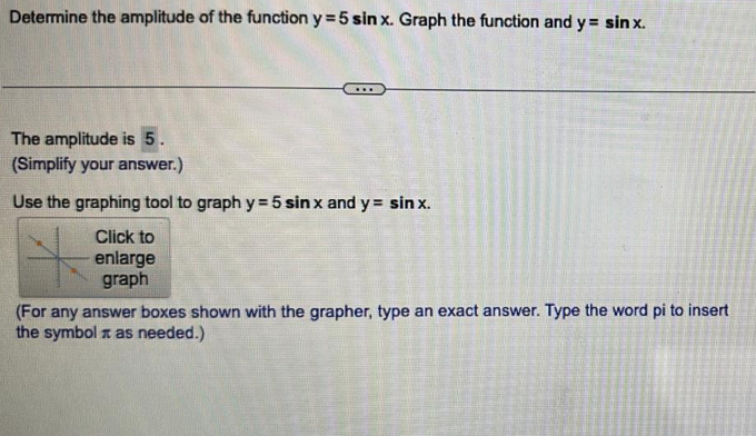 Determine the amplitude of the function y=5sin x. Graph the function and y=sin x. 
The amplitude is 5. 
(Simplify your answer.) 
Use the graphing tool to graph y=5sin x and y=sin x. 
Click to 
enlarge 
graph 
(For any answer boxes shown with the grapher, type an exact answer. Type the word pi to insert 
the symbol π as needed.)