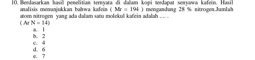 Berdasarkan hasil penelitian ternyata di dalam kopi terdapat senyawa kafein. Hasil
analisis menunjukkan bahwa kafein (Mr=194) mengandung 28 % nitrogen.Jumlah
atom nitrogen yang ada dalam satu molekul kafein adalah .... .
(ArN=14)
a. 1
b. 2
c. 4
d. 6
e. 7