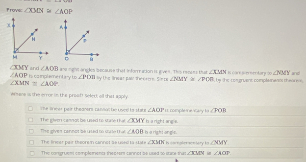 Prove: ∠ XMN≌ ∠ AOP

∠ XMY and ∠ AOB are right angles because that information is given. This means that ∠ XMN is complementary to ∠ NMY and
∠ AOP is complementary to ∠ POB by the linear pair theorem. Since ∠ NMY≌ ∠ POB , by the congruent complements theorem.
∠ XMN≌ ∠ AOP. 
Where is the error in the proof? Select all that apply.
The linear pair theorem cannot be used to state ∠ AOP Is complementary to ∠ POB
The given cannot be used to state that ∠ XMY is a right angle.
The given cannot be used to state that ∠ AOB is a right angle.
The linear pair theorem cannot be used to state ∠ XMN is complementary to ∠ NMY
The congruent complements theorem cannot be used to state that ∠ XMN≌ ∠ AOP.