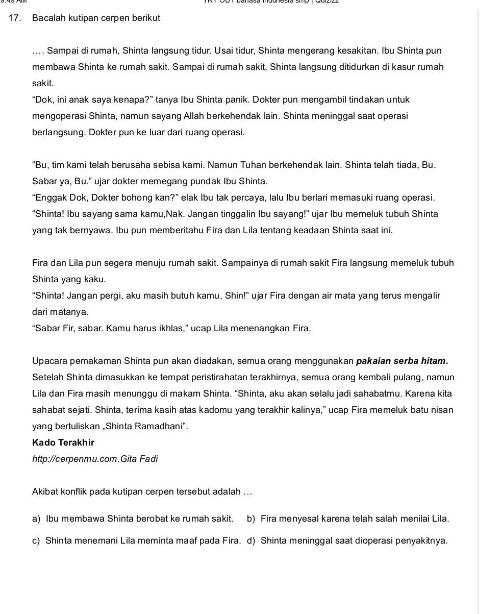 Bacalah kutipan cerpen berikut
.... Sampai di rumah, Shinta langsung tidur. Usai tidur, Shinta mengerang kesakitan. Ibu Shinta pun
membawa Shinta ke rumah sakit. Sampai di rumah sakit, Shinta langsung ditidurkan di kasur rumah
sakit.
“Dok, ini anak saya kenapa?” tanya Ibu Shinta panik. Dokter pun mengambil tindakan untuk
mengoperasi Shinta, namun sayang Allah berkehendak lain. Shinta meninggal saat operasi
berlangsung. Dokter pun ke luar dari ruang operasi.
“Bu, tim kami telah berusaha sebisa kami. Namun Tuhan berkehendak lain. Shinta telah tiada, Bu.
Sabar ya, Bu." ujar dokter memegang pundak Ibu Shinta.
“Enggak Dok, Dokter bohong kan?” elak Ibu tak percaya, lalu Ibu berlari memasuki ruang operasi.
“Shinta! Ibu sayang sama kamu,Nak. Jangan tinggalin Ibu sayang!” ujar Ibu memeluk tubuh Shinta
yang tak bernyawa. Ibu pun memberitahu Fira dan Lila tentang keadaan Shinta saat ini.
Fira dan Lila pun segera menuju rumah sakit. Sampainya di rumah sakit Fira langsung memeluk tubuh
Shinta yang kaku.
“Shinta! Jangan pergi, aku masih butuh kamu, Shin!” ujar Fira dengan air mata yang terus mengalir
dari matanya.
“Sabar Fir, sabar. Kamu harus ikhlas,” ucap Lila menenangkan Fira.
Upacara pemakaman Shinta pun akan diadakan, semua orang menggunakan pakaian serba hitam.
Setelah Shinta dimasukkan ke tempat peristirahatan terakhirnya, semua orang kembali pulang, namun
Lila dan Fira masih menunggu di makam Shinta. “Shinta, aku akan selalu jadi sahabatmu. Karena kita
sahabat sejati. Shinta, terima kasih atas kadomu yang terakhir kalinya,” ucap Fira memeluk batu nisan
yang bertuliskan „Shinta Ramadhani".
Kado Terakhir
http://cerpenmu.com.Gita Fadi
Akibat konflik pada kutipan cerpen tersebut adalah ...
a) Ibu membawa Shinta berobat ke rumah sakit. b) Fira menyesal karena telah salah menilai Lila.
c) Shinta menemani Lila meminta maaf pada Fira. d) Shinta meninggal saat dioperasi penyakitnya.