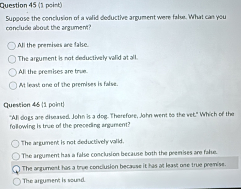 Suppose the conclusion of a valid deductive argument were false. What can you
conclude about the argument?
All the premises are false.
The argument is not deductively valid at all.
All the premises are true.
At least one of the premises is false.
Question 46 (1 point)
"All dogs are diseased. John is a dog. Therefore, John went to the vet." Which of the
following is true of the preceding argument?
The argument is not deductively valid.
The argument has a false conclusion because both the premises are false.
The argument has a true conclusion because it has at least one true premise.
The argument is sound.