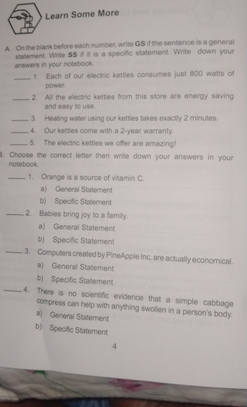 Learn Some More
A. On the blank before each number, write GS if the sentence is a general
statement. Write SS if it is a specific statement. Write down your
answers in your notebook.
_
1. Each of our electric kettles consumes just 800 watts of
power.
_2. All the electric kettles from this store are energy saving
and easy to use.
_3. Heating water using our kettles takes exactly 2 minutes.
_4. Our kettles come with a 2-year warranty.
_5. The electric kettles we offer are amazing!
3. Choose the correct letter then write down your answers in your
notebook.
_1. Orange is a source of vitamin C.
a) General Statement
b) Specific Statement
_2. Babies bring joy to a family.
a) General Statement
b) Specific Statement
_3. Computers created by PineApple Inc. are actually economical.
a) General Statement
b) Specific Statement
_4. There is no scientific evidence that a simple cabbage
compress can help with anything swollen in a person's body.
a) General Statement
b) Specific Statement
4