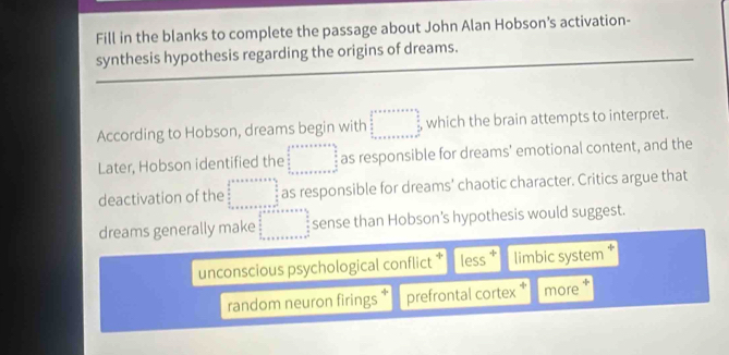 Fill in the blanks to complete the passage about John Alan Hobson’s activation-
synthesis hypothesis regarding the origins of dreams.
According to Hobson, dreams begin with □ , which the brain attempts to interpret.
Later, Hobson identified the □ as responsible for dreams' emotional content, and the
deactivation of the beginarrayr  1/2   3/8* 6 □^(frac □)232* ...... _  as responsible for dreams' chaotic character. Critics argue that
dreams generally make □° sense than Hobson’s hypothesis would suggest.
unconscious psychological conflict * less limbic system ‡
random neuron firings * prefrontal cortex * more