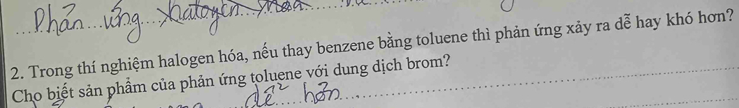 Trong thí nghiệm halogen hóa, nếu thay benzene bằng toluene thì phản ứng xảy ra dễ hay khó hơn? 
Cho biết sản phẩm của phản ứng toluene với dung dịch brom?