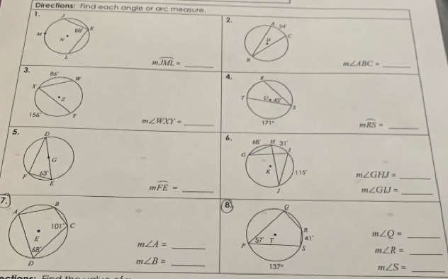 Directions: Find each angle or arc measure.
2.
mwidehat JML= _
m∠ ABC=
_
3
4.
m∠ WXY= _
mwidehat RS= _
5
6.
m∠ GHJ= _
mwidehat FE= _
_ m∠ GIJ=
7. 
8
_ m∠ A=
m∠ Q= _
m∠ R= _
m∠ B=
_
_ m∠ S=