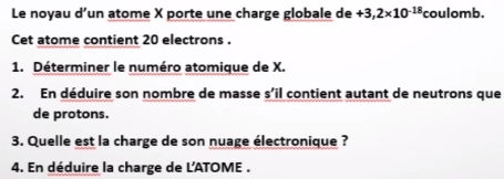 Le noyau d’un atome X porte une charge globale de +3,2* 10^(-18) coulomb. 
Cet atome contient 20 electrons . 
1. Déterminer le numéro atomique de X. 
2. En déduire son nombre de masse s’il contient autant de neutrons que 
de protons. 
3. Quelle est la charge de son nuage électronique ? 
4. En déduire la charge de L'ATOME .