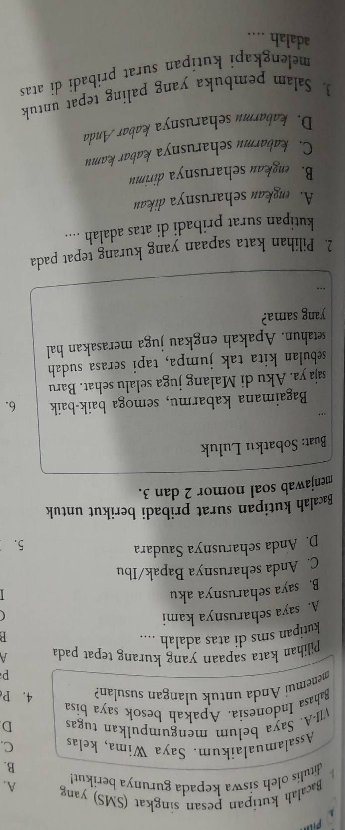 Pill

Bacalah kutipan pesan singkat (SMS) yang
ditulis oleh siswa kepada gurunya berikut!
A.
B.
Assalamualaikum. Saya Wima, kelas C.
VII-A. Saya belum mengumpulkan tugas D
Bahasa Indonesia. Apakah besok saya bisa
menemui Anda untuk ulangan susulan?
4. P
p
Pilihan kata sapaan yang kurang tepat pada A
kutipan sms di atas adalah ....
B
A. saya seharusnya kami
(
B. saya seharusnya aku
C. Anda seharusnya Bapak/Ibu
D. Anda seharusnya Saudara
5.
Bacalah kutipan surat pribadi berikut untuk
menjawab soal nomor 2 dan 3.
Buat: Sobatku Luluk
Bagaimana kabarmu, semoga baik-baik 6.
saja ya. Aku di Malang juga selalu sehat. Baru
sebulan kita tak jumpa, tapi serasa sudah
setahun. Apakah engkau juga merasakan hal
yang sama?
2. Pilihan kata sapaan yang kurang tepat pada
kutipan surat pribadi di atas adalah ....
A. engkau seharusnya dikau
B. engkau seharusnya dirimu
C. kabarmu seharusnya kabar kamu
D. kabarmu seharusnya kabar Anda
3. Salam pembuka yang paling tepat untuk
melengkapi kutipan surat pribadi di atas
adalah ....