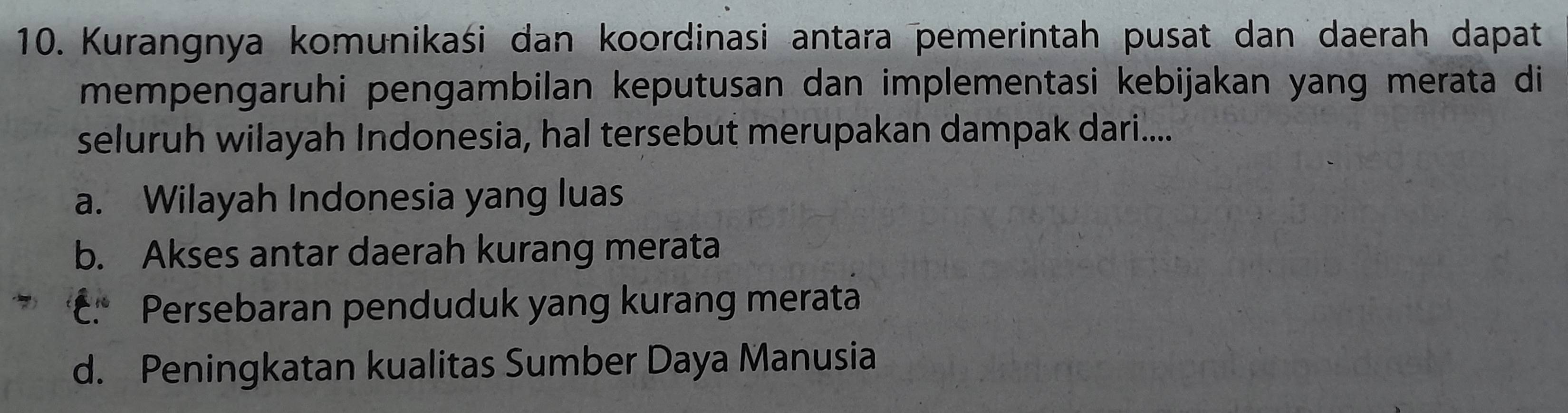 Kurangnya komunikaśi dan koordinasi antara pemerintah pusat dan daerah dapat
mempengaruhi pengambilan keputusan dan implementasi kebijakan yang merata di
seluruh wilayah Indonesia, hal tersebut merupakan dampak dari....
a. Wilayah Indonesia yang luas
b. Akses antar daerah kurang merata
c. Persebaran penduduk yang kurang merata
d. Peningkatan kualitas Sumber Daya Manusia