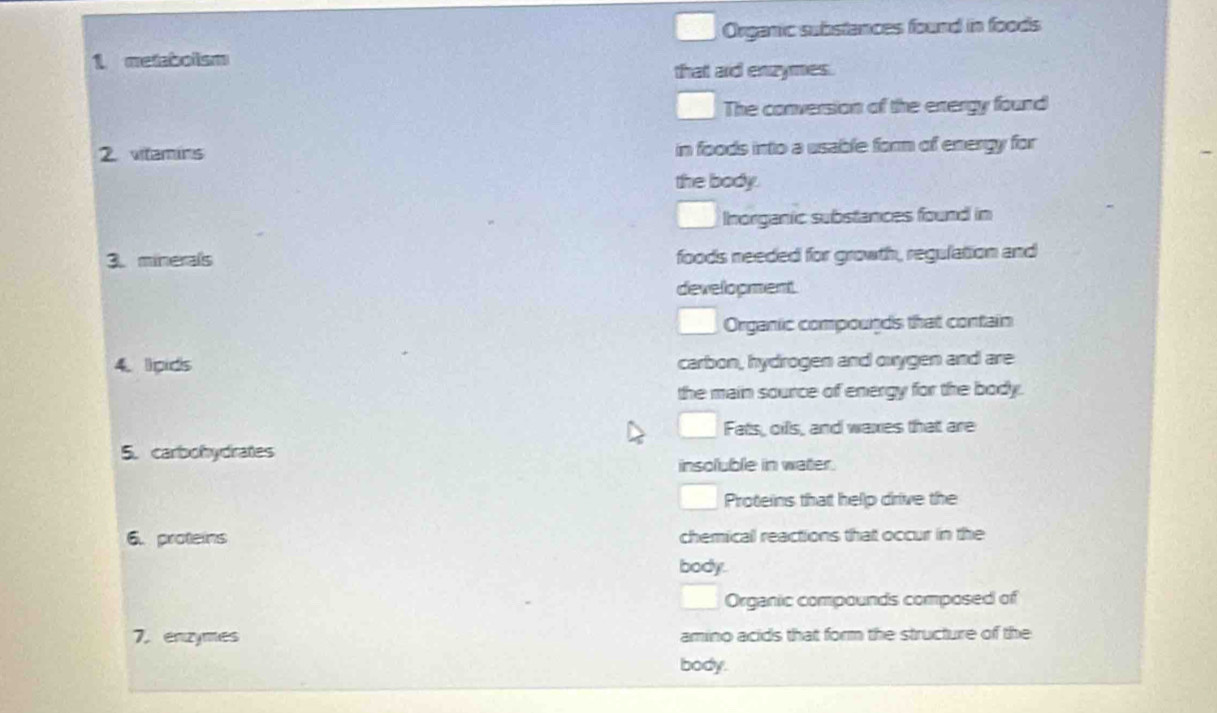 Organic substances found in foods 
1 metabolism 
that aid enzymes. 
The conversion of the energy found 
2. vitamins in foods into a usable form of energy for 
the body. 
Inorganic substances found in 
3. minerals foods needed for growth, regulation and 
development 
Organic compounds that contain 
4. lipids carbon, hydrogen and oxygen and are 
the main source of energy for the body. 
Fats, oifs, and waxes that are 
5. carbohydrates 
insoluble in water. 
Proteins that help drive the 
6. proteins chemical reactions that occur in the 
body. 
Organic compounds composed of 
7.enzymes amino acids that form the structure of the 
body.