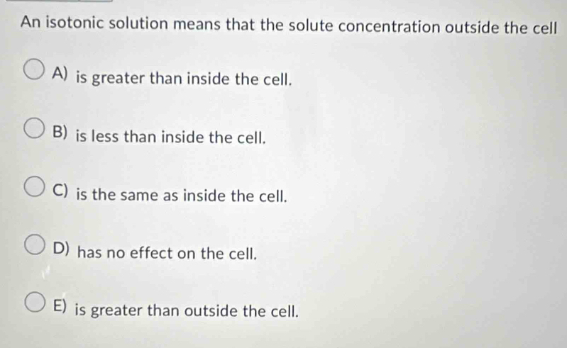 An isotonic solution means that the solute concentration outside the cell
A) is greater than inside the cell.
B) is less than inside the cell.
C) is the same as inside the cell.
D) has no effect on the cell.
E) is greater than outside the cell.