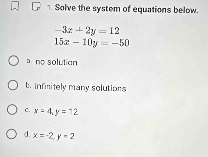 Solve the system of equations below.
-3x+2y=12
15x-10y=-50
a. no solution
b. infinitely many solutions
C. x=4, y=12
d. x=-2, y=2