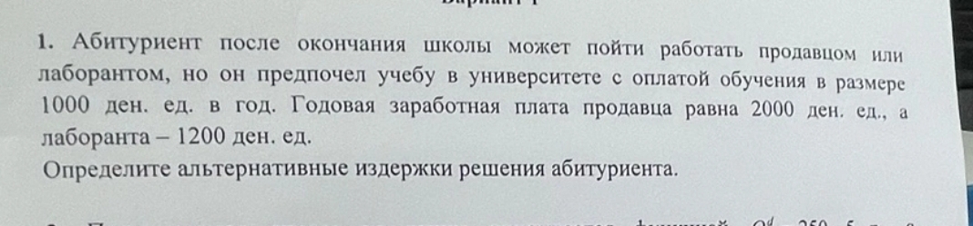 Абнтуриент πосле окончания школы может πойτи рабоτаτь πродавцом или 
лаборантом, но он предпочел учебу в университете с оплатой обучения в размере
1000 ден.ед. в год. Γодовая заработная πлата лродавца равна 200О ден. ед., а 
лаборанта- 1200 ден. ед. 
Οпределите альтернативные издержки решения абитуриента.