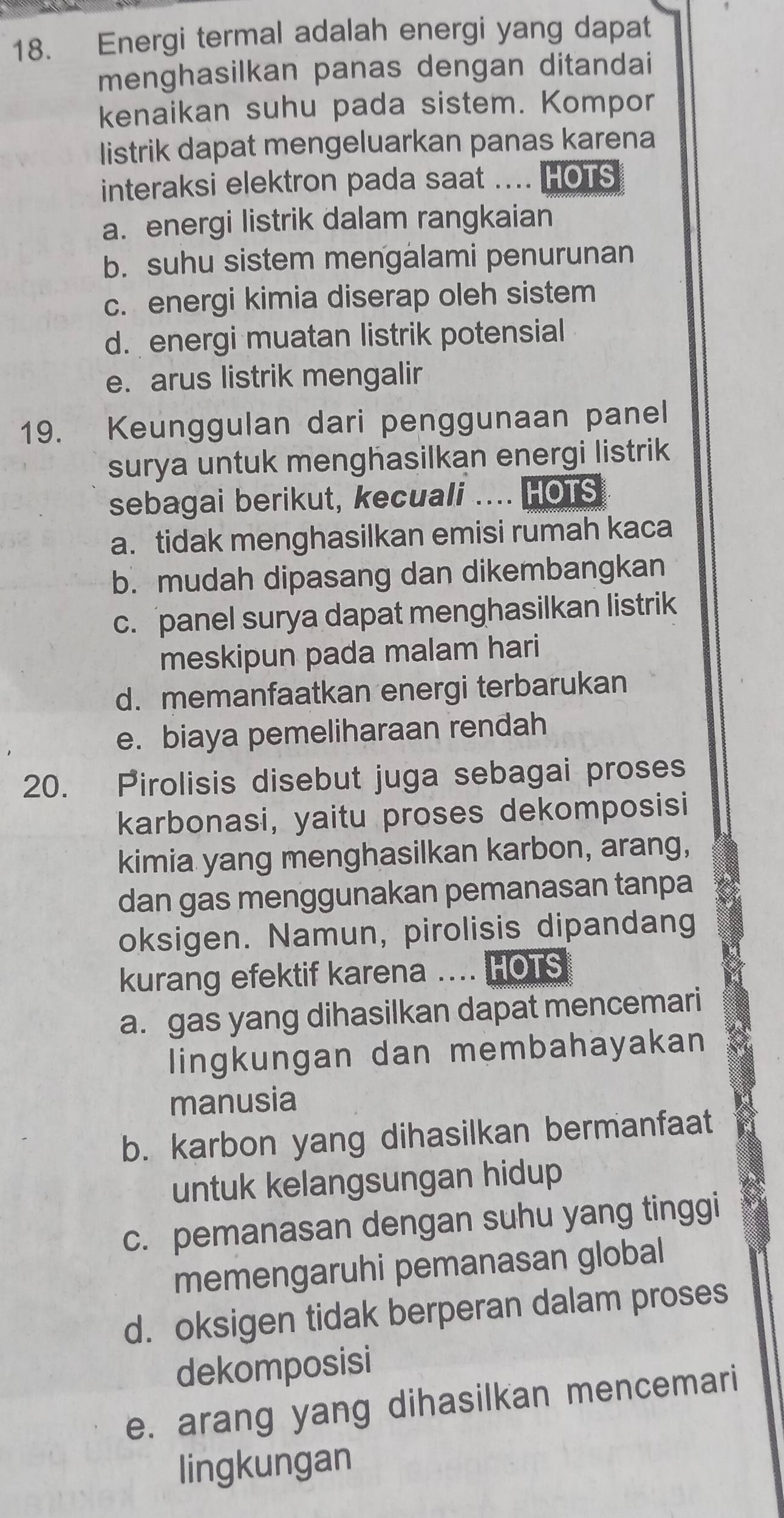 Energi termal adalah energi yang dapat
menghasilkan panas dengan ditandai
kenaikan suhu pada sistem. Kompor
listrik dapat mengeluarkan panas karena
interaksi elektron pada saat .... HOTS
a. energi listrik dalam rangkaian
b. suhu sistem mengalami penurunan
c. energi kimia diserap oleh sistem
d. energi muatan listrik potensial
e. arus listrik mengalir
19. Keunggulan dari penggunaan panel
surya untuk menghasilkan energi listrik
sebagai berikut, kecuali .... HOTS
a. tidak menghasilkan emisi rumah kaca
b. mudah dipasang dan dikembangkan
c. panel surya dapat menghasilkan listrik
meskipun pada malam hari
d. memanfaatkan energi terbarukan
e. biaya pemeliharaan rendah
20. Pirolisis disebut juga sebagai proses
karbonasi, yaitu proses dekomposisi
kimia yang menghasilkan karbon, arang,
dan gas menggunakan pemanasan tanpa
oksigen. Namun, pirolisis dipandang
kurang efektif karena .... HOTS
a. gas yang dihasilkan dapat mencemari
lingkungan dan membahayakan
manusia
b. karbon yang dihasilkan bermanfaat
untuk kelangsungan hidup
c. pemanasan dengan suhu yang tinggi
memengaruhi pemanasan global
d. oksigen tidak berperan dalam proses
dekomposisi
e. arang yang dihasilkan mencemari
lingkungan