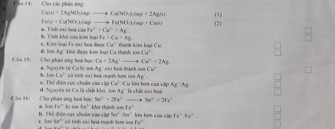 Cho các phản ứng:
Cu(s)+2AgNO_3(aq)to Cu(NO_3)_2(aq)+2Ag(s) (1)
Fe(s)+Cu(NO_3)_2(aq)to Fe(NO_3)_2(aq)+Cu(s) (2)
a. Tính oxi hoá của Fe^(2+)>Cu^(2+)>Ag^+.
b. Tính khử của kim loại Fe>Cu>Ag.
c. Kim loại Fe oxi hoá được Cu^(2+) thành kim loại Cu.
d. lon Ag * khử được kim loại Cu thành ion Cu^(2+).
 □ /□  
Câu 15:  Cho phản ứng hoá học: Cu+2Ag^+to Cu^(2+)+2Ag.
a. Nguyên tử Cu bị ion Ag' oxi hoá thành ion Cu^(2+).
b. Ion Cu^(2+) có tính oxi hoá mạnh hơn ion Ag'.
c. Thế điện cực chuẩn của cặp Cu^(2+)/Cu lớn hơn của cặp Ag^+/Ag.
d. Nguyên tử Cu là chất khử, ion Ag^+ là chất oxi hoá.
beginarrayr □  □  □ endarray
Câu 16:  Cho phản ứng hoá học: Sn^(2+)+2Fe^(3+) to Sn^(4+)+2Fe^(2+).
a. Ion Fe^3 bj ion Sn^2 khử thành ion Fe^(2+).
□
b. Thế điện cực chuẩn của cặp Sn^(4+)/Sn^(2+) lớn hơn của cặp Fe^(3+)/Fe^(2+).
c. Ion Sn^(4+) có tính oxi hoá mạnh hơn ion Fe^(3+)