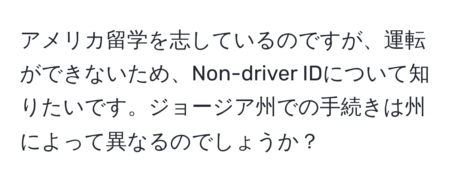 アメリカ留学を志しているのですが、運転ができないため、Non-driver IDについて知りたいです。ジョージア州での手続きは州によって異なるのでしょうか？