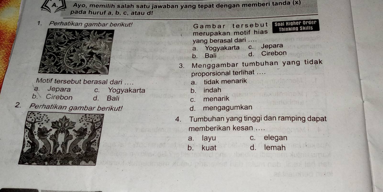 Ayo, memilih salah satu jawaban yang tepat dengan memberi tanda (x)
pada huruf a, b, c, atau d!
1. Perhatikan gambar berikut! Soal Higher Order
Gambar tersebut
merupakan motif hias Thinking Skills
yang berasal dari ....
a. Yogyakarta c. Jepara
b. Bali d. Cirebon
3. Menggambar tumbuhan yang tidak
proporsional terlihat ....
Motif tersebut berasal dari .. a. tidak menarik
a. Jepara c. Yogyakarta b. indah
b. Cirebon d. Bali
c. menarik
2. Perhatikan gambar berikut! d. mengagumkan
4. Tumbuhan yang tinggi dan ramping dapat
memberikan kesan ....
a. layu c. elegan
b. kuat d. lemah