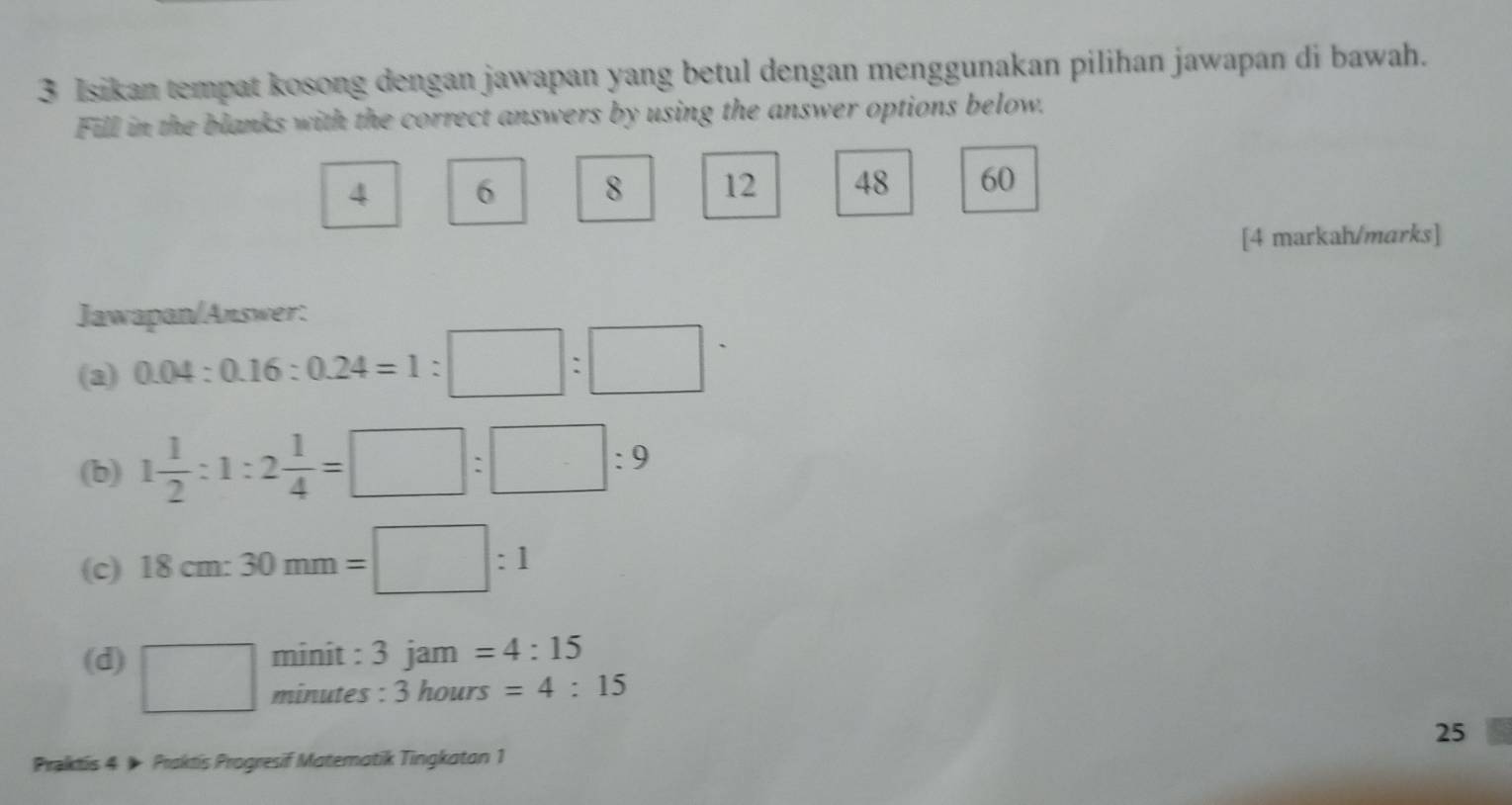 Isikan tempat kosong dengan jawapan yang betul dengan menggunakan pilihan jawapan di bawah. 
Fill in the blanks with the correct answers by using the answer options below.
4 6 8 12 48 60
[4 markah/marks] 
Jawapan/Answer: 
(a) 0.04:0.16:0.24=1:□ :□
(b) 1 1/2 :1:2 1/4 =□ :□ :9
(c) 18cm:30mm=□ :1
(d) □ minit : 3 jam =4:15
minutes : 3 hours =4:15
25 
Praktis 4 ) Praktis Progresif Matematik Tingkaton 1