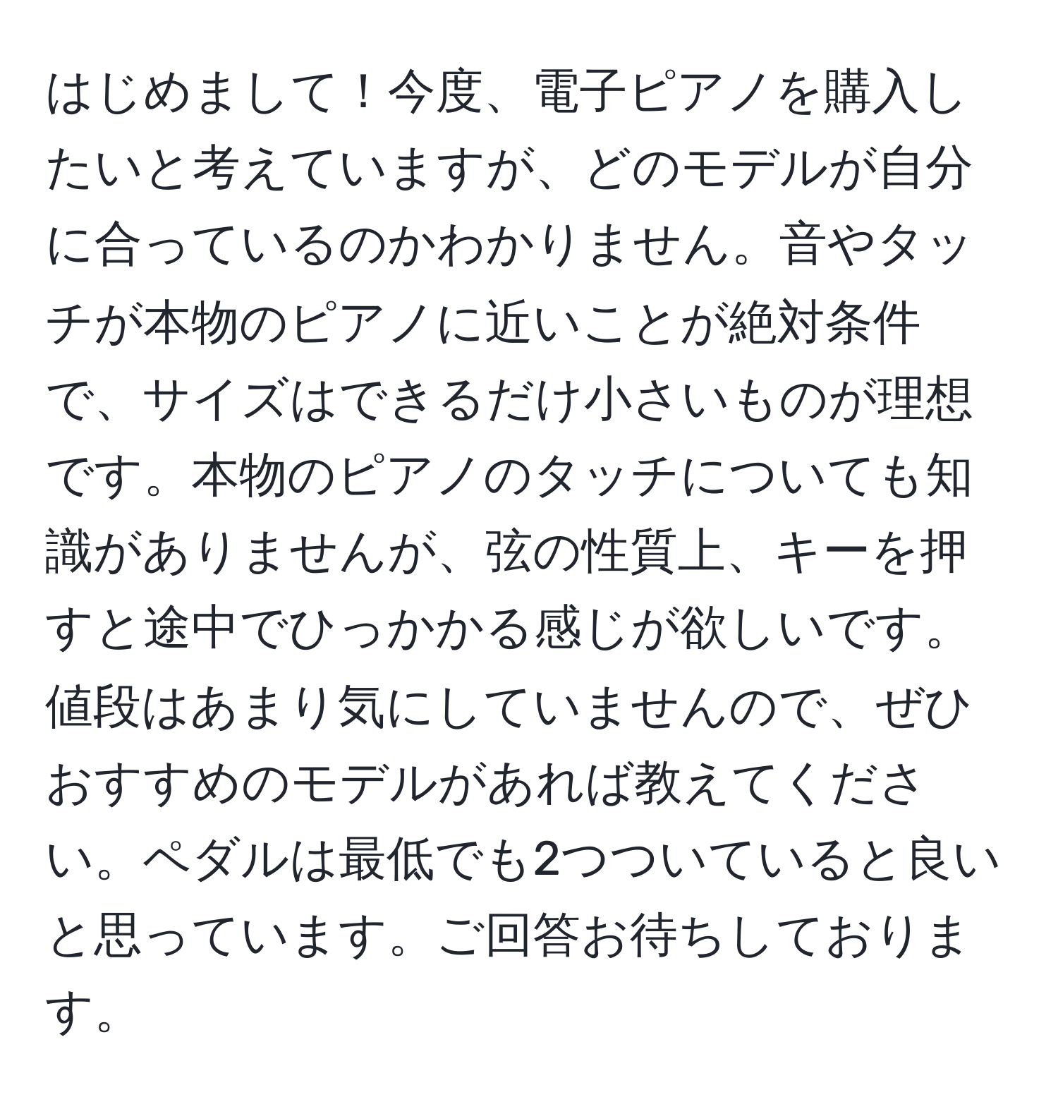 はじめまして！今度、電子ピアノを購入したいと考えていますが、どのモデルが自分に合っているのかわかりません。音やタッチが本物のピアノに近いことが絶対条件で、サイズはできるだけ小さいものが理想です。本物のピアノのタッチについても知識がありませんが、弦の性質上、キーを押すと途中でひっかかる感じが欲しいです。値段はあまり気にしていませんので、ぜひおすすめのモデルがあれば教えてください。ペダルは最低でも2つついていると良いと思っています。ご回答お待ちしております。