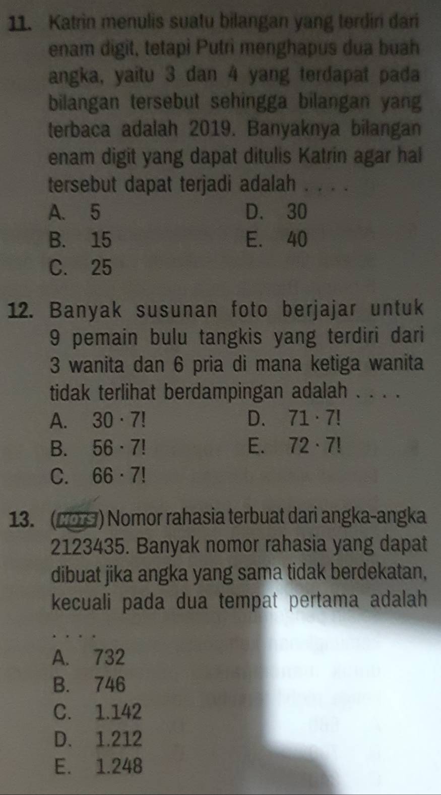 Katrin menulis suatu bilangan yang terdin dari
enam digit, tetapi Putri menghapus dua buah
angka, yaitu 3 dan 4 yang terdapat pada
bilangan tersebut sehingga bilangan yang
terbaca adalah 2019. Banyaknya bilangan
enam digit yang dapat ditulis Katrin agar hal
tersebut dapat terjadi adalah . . . .
A. 5 D. 30
B. 15 E. 40
C. 25
12. Banyak susunan foto berjajar untuk
9 pemain bulu tangkis yang terdiri dari
3 wanita dan 6 pria di mana ketiga wanita
tidak terlihat berdampingan adalah . . . .
A. 30· 7! D. 71· 7!
B. 56· 7! E. 72· 7!
C. 66· 7!
13. (2) Nomor rahasia terbuat dari angka-angka
2123435. Banyak nomor rahasia yang dapat
dibuat jika angka yang sama tidak berdekatan,
kecuali pada dua tempat pertama adalah
A. 732
B. 746
C. 1.142
D. 1.212
E. 1.248