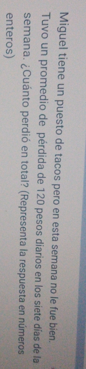 Miguel tiene un puesto de tacos pero en esta semana no le fue bien. 
Tuvo un promedio de pérdida de 120 pesos diarios en los siete días de la 
semana. ¿Cuánto perdió en total? (Representa la respuesta en números 
enteros)