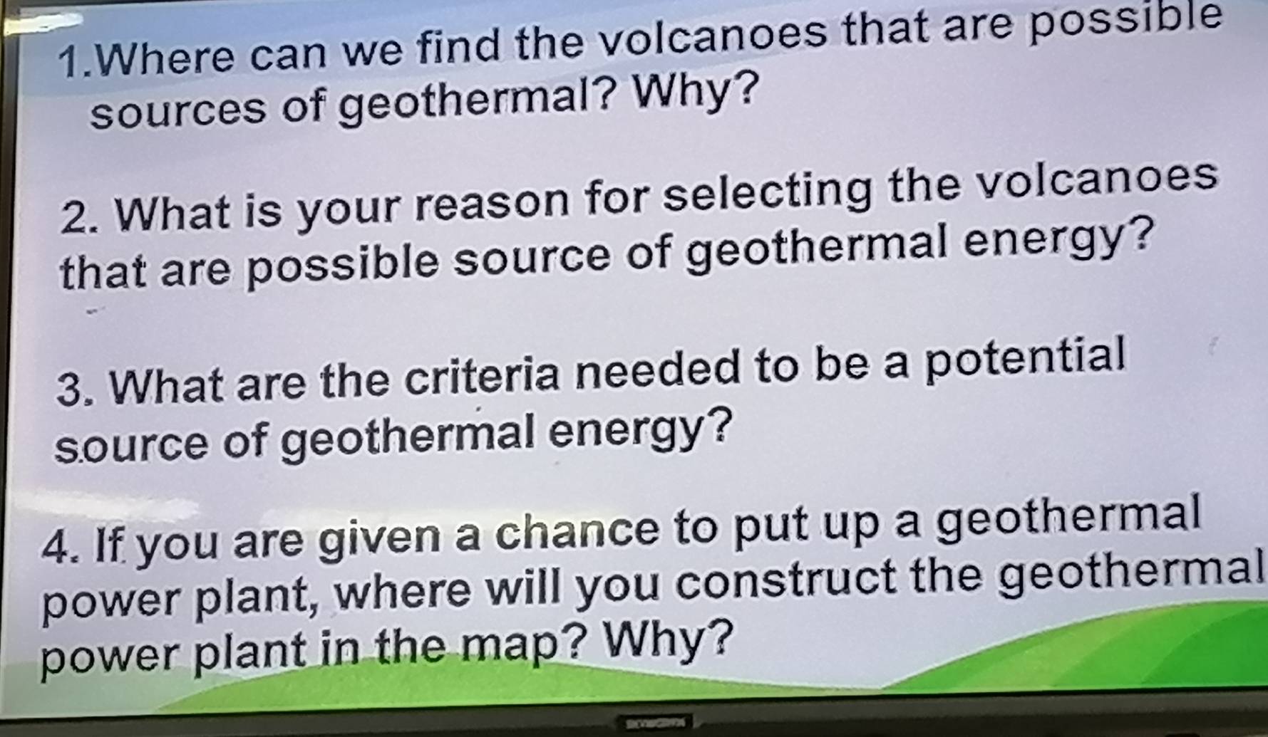 Where can we find the volcanoes that are possible 
sources of geothermal? Why? 
2. What is your reason for selecting the volcanoes 
that are possible source of geothermal energy? 
3. What are the criteria needed to be a potential 
source of geothermal energy? 
4. If you are given a chance to put up a geothermal 
power plant, where will you construct the geothermal 
power plant in the map? Why?