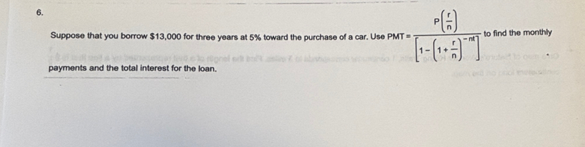 Suppose that you borrow $13,000 for three years at 5% toward the purchase of a car. Use PMT=frac P( r/n )[1-(1+ r/n )^-m] to find the monthly 
payments and the total interest for the loan.