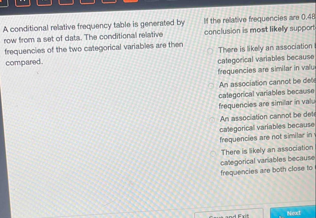 A conditional relative frequency table is generated by If the relative frequencies are 0.48
row from a set of data. The conditional relative conclusion is most likely support
frequencies of the two categorical variables are then
compared. There is likely an association I
categorical variables because
frequencies are similar in valu
An association cannot be dete
categorical variables because
frequencies are similar in valu
An association cannot be dete
categorical variables because
frequencies are not similar in
There is likely an association
categorical variables because
frequencies are both close to
Next