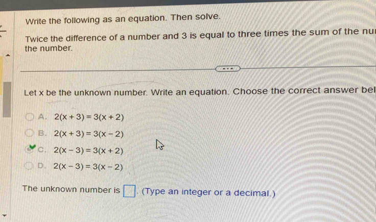 Write the following as an equation. Then solve.
Twice the difference of a number and 3 is equal to three times the sum of the nu
the number.
Let x be the unknown number. Write an equation. Choose the correct answer bel
A. 2(x+3)=3(x+2)
B. 2(x+3)=3(x-2)
C. 2(x-3)=3(x+2)
D. 2(x-3)=3(x-2)
The unknown number is □ . (Type an integer or a decimal.)