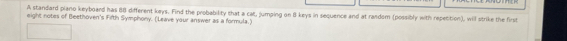 A standard piano keyboard has 88 different keys. Find the probability that a cat, jumping on 8 keys in sequence and at random (possibly with repetition), will strike the first 
eight notes of Beethoven's Fifth Symphony. (Leave your answer as a formula.)