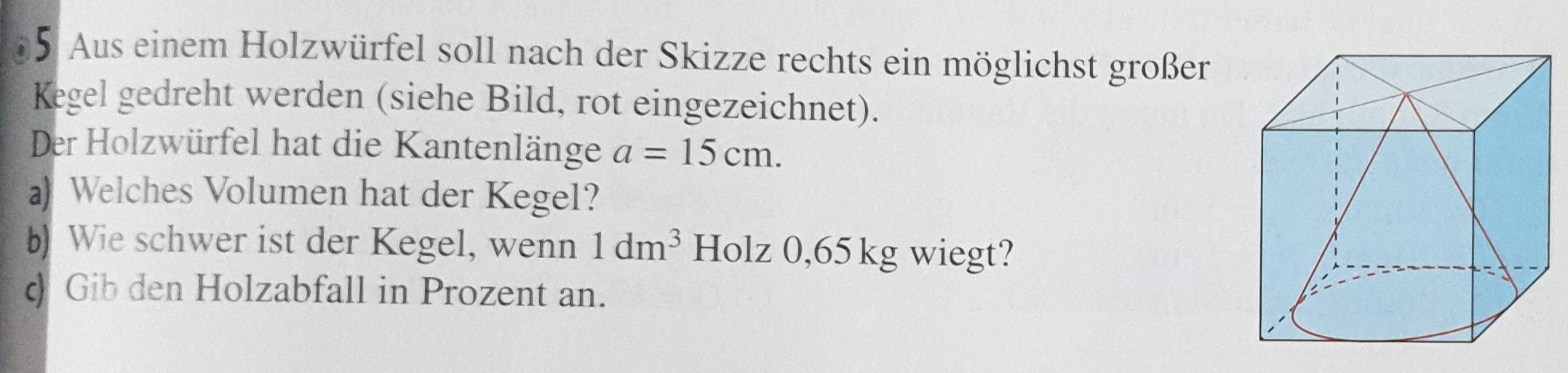 Aus einem Holzwürfel soll nach der Skizze rechts ein möglichst großer 
Kegel gedreht werden (siehe Bild, rot eingezeichnet). 
Der Holzwürfel hat die Kantenlänge a=15cm. 
a) Welches Volumen hat der Kegel? 
b) Wie schwer ist der Kegel, wenn 1dm^3 Holz 0,65 kg wiegt? 
d) Gib den Holzabfall in Prozent an.