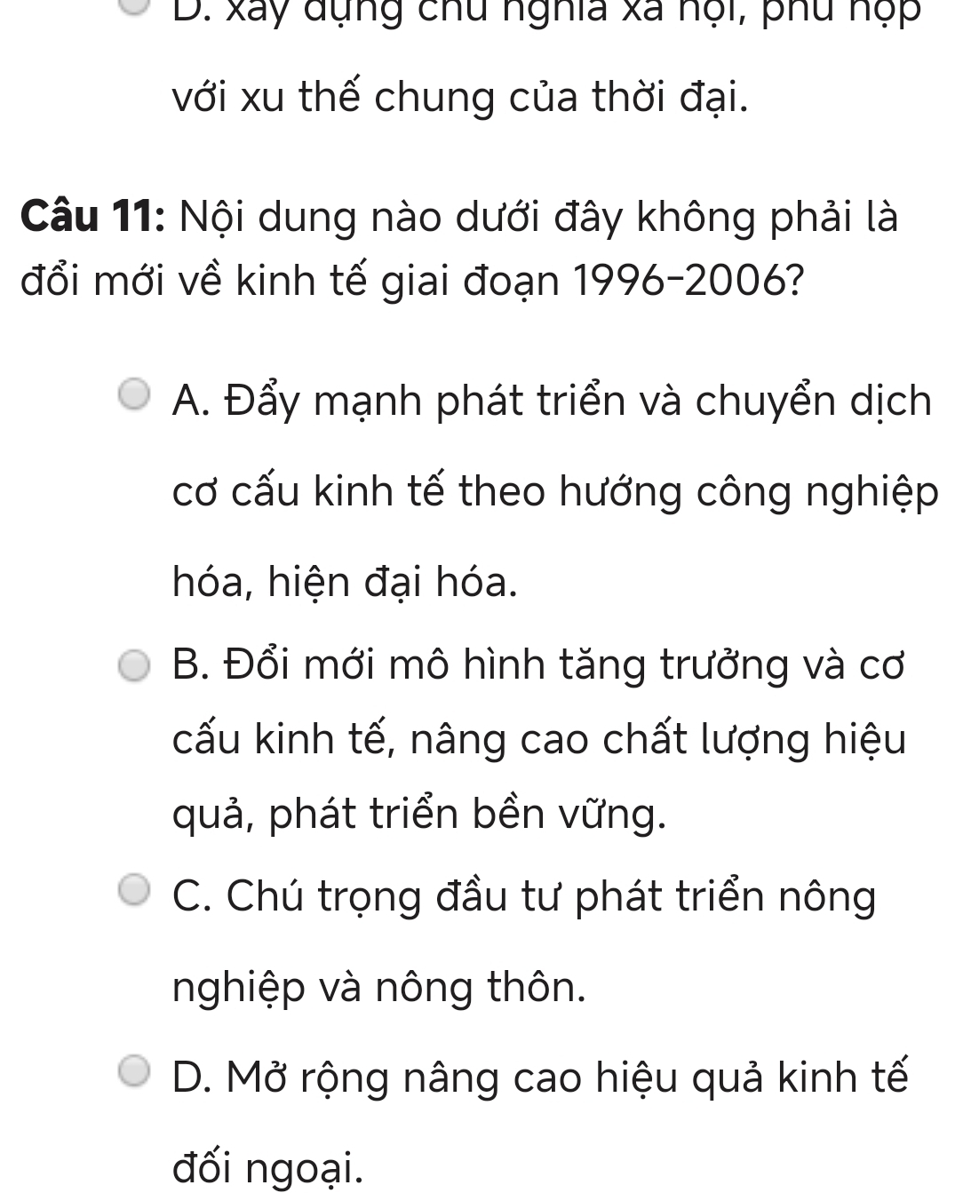 D. xãy đụng chu nghĩa xã nội, phu nộp
với xu thế chung của thời đại.
Câu 11: Nội dung nào dưới đây không phải là
đổi mới về kinh tế giai đoạn 1996-2006?
A. Đẩy mạnh phát triển và chuyển dịch
cơ cấu kinh tế theo hướng công nghiệp
hóa, hiện đại hóa.
B. Đổi mới mô hình tăng trưởng và cơ
cấu kinh tế, nâng cao chất lượng hiệu
quả, phát triển bền vững.
C. Chú trọng đầu tư phát triển nông
nghiệp và nông thôn.
D. Mở rộng nâng cao hiệu quả kinh tế
đối ngoại.