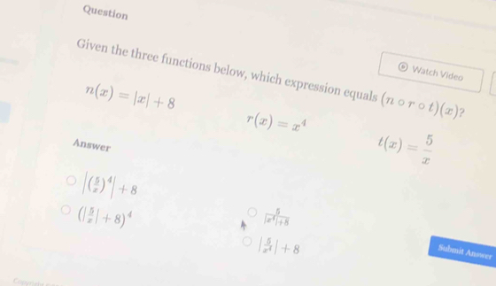 Question
Watch Video
Given the three functions below, which expression equals (ncirc rcirc t)(x) ?
n(x)=|x|+8
r(x)=x^4
Answer
t(x)= 5/x 
(| 5/x |+8)^4
 5/|x^4|+8 
|( 5/x )^4|+8 Submit Answer
| 5/x^4 |+8