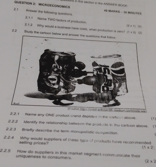 sNs in this section in the ANSWER BOOK. 
QUESTION 2： MICROECONOMICS 40 MARKS - 30 MINUTES 
2.1 Answer the following questions. 
2.1.1 Name TWO factors of production (2* 1) (2) 
2.1.2 Why would a business have costs, when production is zero? (1* 2) (2) 
2.2 Study the cartoon below and answer the questions that follow. 
2.2.1 Name any ONE product brand depicted in the cartoon above. (1) 
2.2.2 Identify the relationship between the products in the cartoon above. (1 
2.2.3 Briefly describe the term monopolistic competition 
2.2.4 Why would suppliers of these type of products have recommended 
selling prices? (1* 2)
2.2.5 How do suppliers in this market segment communicate their 
uniqueness to consumers.
(2* 2