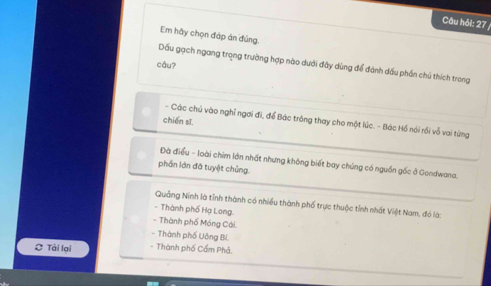 Câu hỏi: 27 /
Em hãy chọn đáp án đúng.
Dấu gạch ngang trong trường hợp nào dưới đây dùng để đánh dấu phần chú thích trong
câu?
chiến sĩ.
- Các chú vào nghỉ ngơi đi, để Bác trông thay cho một lúc. - Bác Hồ nói rồi vỗ vai từng
Đà điều - loài chim lớn nhất nhưng không biết bay chúng có nguồn gốc ở Gondwana,
phần lớn đã tuyệt chủng.
Quảng Ninh là tỉnh thành có nhiều thành phố trực thuộc tỉnh nhất Việt Nam, đó là:
- Thành phố Hạ Long.
- Thành phố Móng Cái.
- Thành phố Uông Bí.
L Tài lại - Thành phố Cẩm Phả.