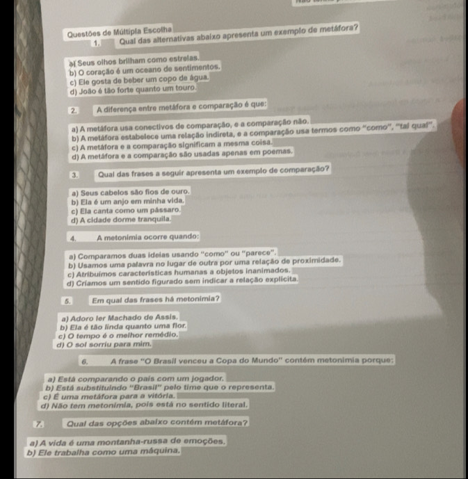 Questões de Múltipia Escolha
1. Qual das alternativas abaixo apresenta um exemplo de metáfora?
ə Seus olhos brilham como estrelas.
b) O coração é um oceano de sentimentos.
c) Ele gosta de beber um copo de água.
d) João é tão forte quanto um touro.
2. A diferença entre metáfora e comparação é que:
a) A metáfora usa conectivos de comparação, e a comparação não.
b) A metáfora estabelece uma relação indireta, e a comparação usa termos como 'coro'', ''tal qual”.
c) A metáfora e a comparação significam a mesma coisa.
d) A metáfora e a comparação são usadas apenas em poemas.
3 Qual das frases a seguir apresenta um exemplo de comparação?
a) Seus cabelos são fios de ouro.
b) Ela é um anjo em minha vida.
c) Ela canta como um pássaro.
d) A cidade dorme tranquila.
4. A metonimia ocorre quando:
a) Comparamos duas ideias usando “como” ou “parece”.
b) Usamos uma palavra no lugar de outra por uma relação de proximidade.
c) Atribuímos caracteristicas humanas a objetos inanimados.
d) Críamos um sentido figurado sem indicar a relação explicita.
5. Em qual das frases há metonimia?
a) Adoro ler Machado de Assis.
b) Ela é tão linda quanto uma flor.
c) O tempo é o melhor remédio.
d) O sol sorriu para mim.
6. A frase ''O Brasil venceu a Copa do Mundo'' contém metonimia porque:
a) Está comparando o país com um jogador.
b) Está substituindo “Brasil” pelo time que o representa.
c) É uma metáfora para a vitória.
d) Não tem metonímia, pois está no sentido literal.
Qual das opções abaixo contém metáfora?
a) A vida é uma montanha-russa de emoções.
b) Ele trabalha como uma máquina.