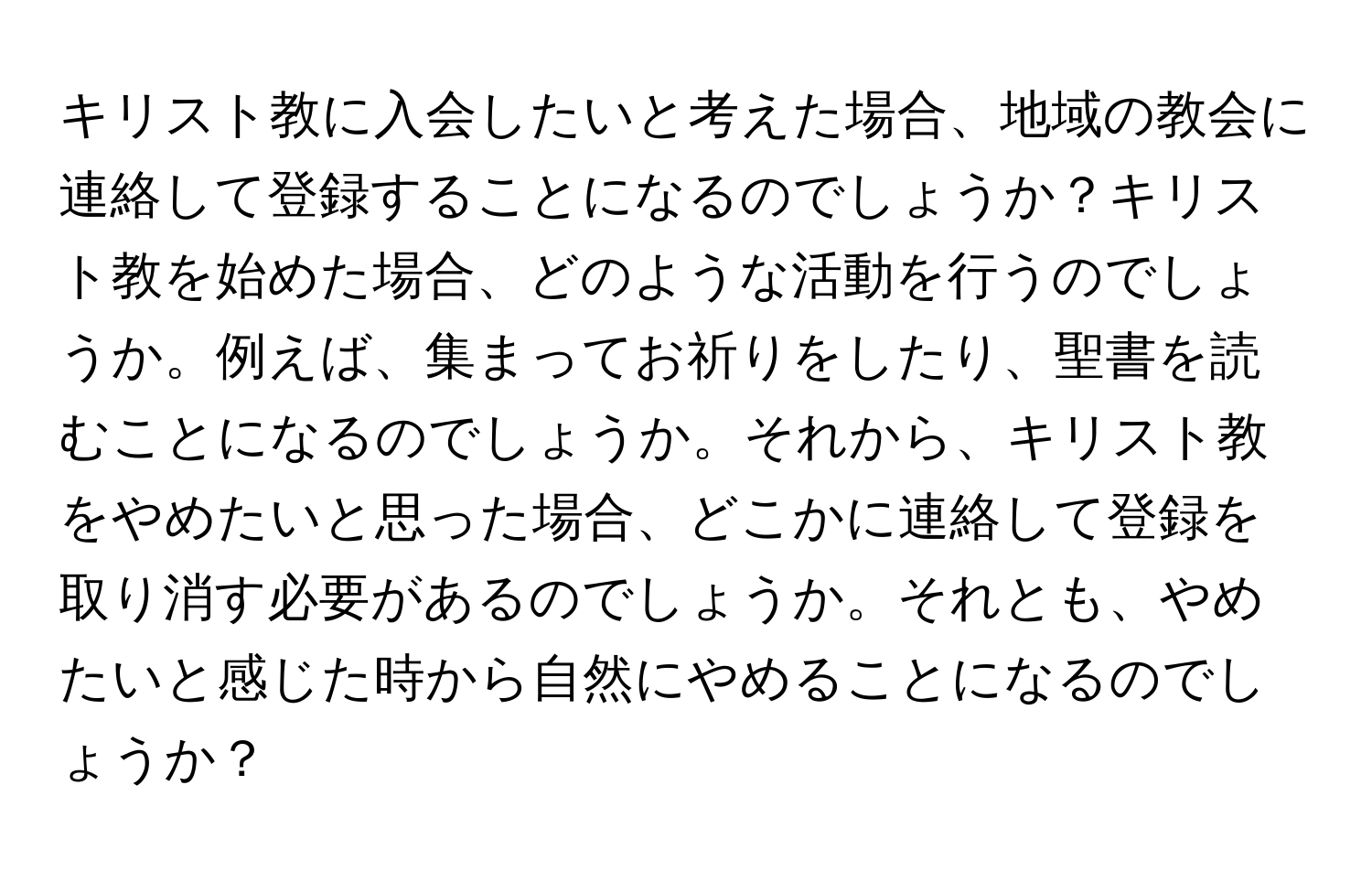 キリスト教に入会したいと考えた場合、地域の教会に連絡して登録することになるのでしょうか？キリスト教を始めた場合、どのような活動を行うのでしょうか。例えば、集まってお祈りをしたり、聖書を読むことになるのでしょうか。それから、キリスト教をやめたいと思った場合、どこかに連絡して登録を取り消す必要があるのでしょうか。それとも、やめたいと感じた時から自然にやめることになるのでしょうか？