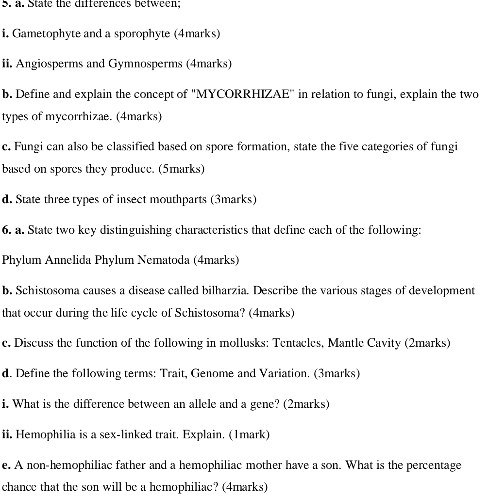 State the differences between; 
i. Gametophyte and a sporophyte (4marks) 
ii. Angiosperms and Gymnosperms (4marks) 
b. Define and explain the concept of "MYCORRHIZAE" in relation to fungi, explain the two 
types of mycorrhizae. (4marks) 
c. Fungi can also be classified based on spore formation, state the five categories of fungi 
based on spores they produce. (5marks) 
d. State three types of insect mouthparts (3marks) 
6. a. State two key distinguishing characteristics that define each of the following: 
Phylum Annelida Phylum Nematoda (4marks) 
b. Schistosoma causes a disease called bilharzia. Describe the various stages of development 
that occur during the life cycle of Schistosoma? (4marks) 
c. Discuss the function of the following in mollusks: Tentacles, Mantle Cavity (2marks) 
d. Define the following terms: Trait, Genome and Variation. (3marks) 
i. What is the difference between an allele and a gene? (2marks) 
ii. Hemophilia is a sex-linked trait. Explain. (1mark) 
e. A non-hemophiliac father and a hemophiliac mother have a son. What is the percentage 
chance that the son will be a hemophiliac? (4marks)