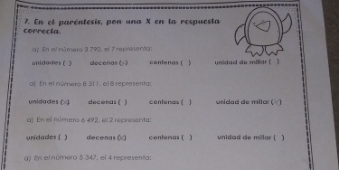 correcta. 7. En el paréntesis, pon una X en la respuesta 
q) En el número 3 790, el 7 representa: 
unidades ( ) decenas ( ) centenas ( ) unidad de millar ( ) 
al. En el númeró 831 1, el 8 representa: 
unidades (×) decenas ( ) centeras ( 1 unidad de millar ( 
a| En el número 6 492, el 2 representa: 
unidades ( ) decenas (×) centenas ( unidad de millar (  
() En el número 5 347, el 4 representa;