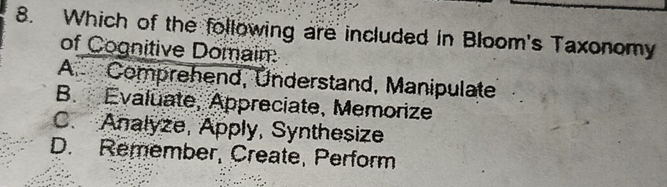 Which of the following are included in Bloom's Taxonomy
of Cognitive Domain:
A. Comprehend, Understand, Manipulate
B. Evaluate, Appreciate, Memorize
C. Analyze, Apply, Synthesize
D. Remember, Create, Perform