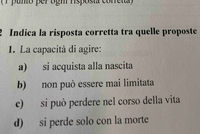 (1 punto per ogh Hsposta corretta)
2 Indica la risposta corretta tra quelle proposte
1. La capacità di agire:
a) si acquista alla nascita
b) non può essere mai limitata
c) si può perdere nel corso della vita
d) si perde solo con la morte