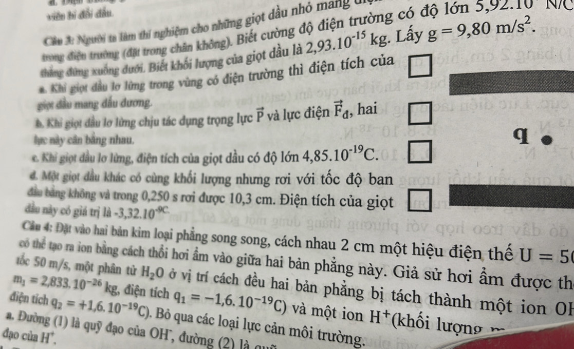 viên bị đổi đầu.
Câu A: Người tạ làm thí nghiệm cho những giọt dầu nhỏ mang  ở 
trong điện trường (đặt trong chân không). Biết cường độ điện trường có ở
N/C
thẳng đứng xuống đưới. Biết khối lượng của giọt dầu là 2,93.10^(-15)kg.. Lấy g=9,80m/s^2.
Khi giọi đầu lo lừng trong vùng có điện trường thì điện tích của
giọi đầu mang đấu đương.
h. Khi giọi đầu lơ lửng chịu tác dụng trọng lực vector P và lực điện vector F_d , hai
lực này cân bằng nhau.
q
c. Khi giọt dầu lơ lừng, điện tích của giọt dầu có độ lớn 4,85.10^(-19)C.
d. Một giọt dầu khác có cùng khối lượng nhưng rơi với tốc độ ban
đầu bằng không và trong 0,250 s rơi được 10,3 cm. Điện tích của giọt
đầu này có giá trị là -3,32.10^(-9C.)
Cầu 4: Đặt vào hai bản kim loại phẳng song song, cách nhau 2 cm một hiệu điện thể U=5
có thể tạo ra lon bằng cách thổi hơi ẩm vào giữa hai bản phẳng này. Giả sử hơi ẩm được th
tốc 50 m/s, một phân tử H_2O vở vị trí cách đều hai bản phẳng bị tách thành một ion OB
m_1=2,833.10^(-26)kg 1, điện tích q_1=-1,6.10^(-19)C) và một ion H^+ (khối lượng 
điện tích q_2=+1,6.10^(-19)C) Bỏ qua các loại lực cản môi trường.
a. Đường (1) là quỹ đạo của OH, đường (2) là qu
đạo của H*.