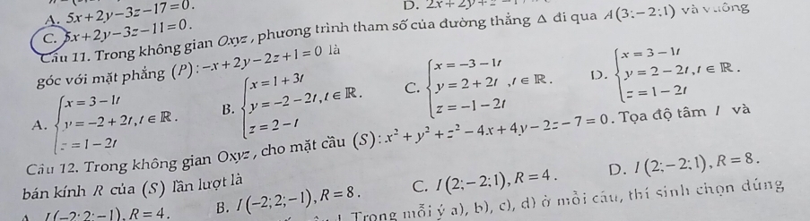 A. 5x+2y-3z-17=0. 
D. 2x+2y+z
C. x+2y-3z-11=0. và vuông
Cầu 11. Trong không gian Oxz , phương trình tham số của đường thẳng Δ đi qua A(3:-2:1)
góc với mặt phẳng (P): -x+2y-2z+1=0 là
D.
A. beginarrayl x=3-1t y=-2+2t,t∈ R. z=1-2tendarray. B. beginarrayl x=1+3i y=-2-2t,t∈ R. z=2-tendarray. C. beginarrayl x=-3-1t y=2+2t, t∈ R. z=-1-2tendarray. beginarrayl x=3-1t y=2-2t, t∈ R. z=1-2tendarray.
Cầu 12. Trong không gian Oxyz , cho mặt cầu (S): x^2+y^2+z^2-4x+4y-2z-7=0. Tọa độ tâm / và
bán kính R của (S) lần lượt là
C. I(2;-2;1), R=4. D. I(2;-2;1), R=8.
I(-2· 2· -1). R=4. B. I(-2;2;-1), R=8. 1 Trọng mỗi ya),b),c 2), d) ở mỗi cầu, thí sinh chọn dúng