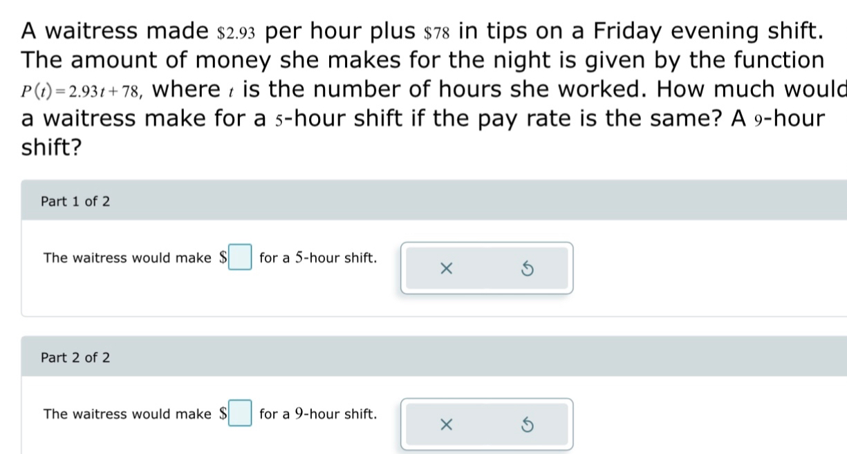 A waitress made $2.93 per hour plus $78 in tips on a Friday evening shift. 
The amount of money she makes for the night is given by the function
P(t)=2.93t+78 , where , is the number of hours she worked. How much would 
a waitress make for a ₅-hour shift if the pay rate is the same? A 9-hour
shift? 
Part 1 of 2 
The waitress would make $□ for a 5-hour shift. × S 
Part 2 of 2 
The waitress would make $□ for a 9-hour shift. ×