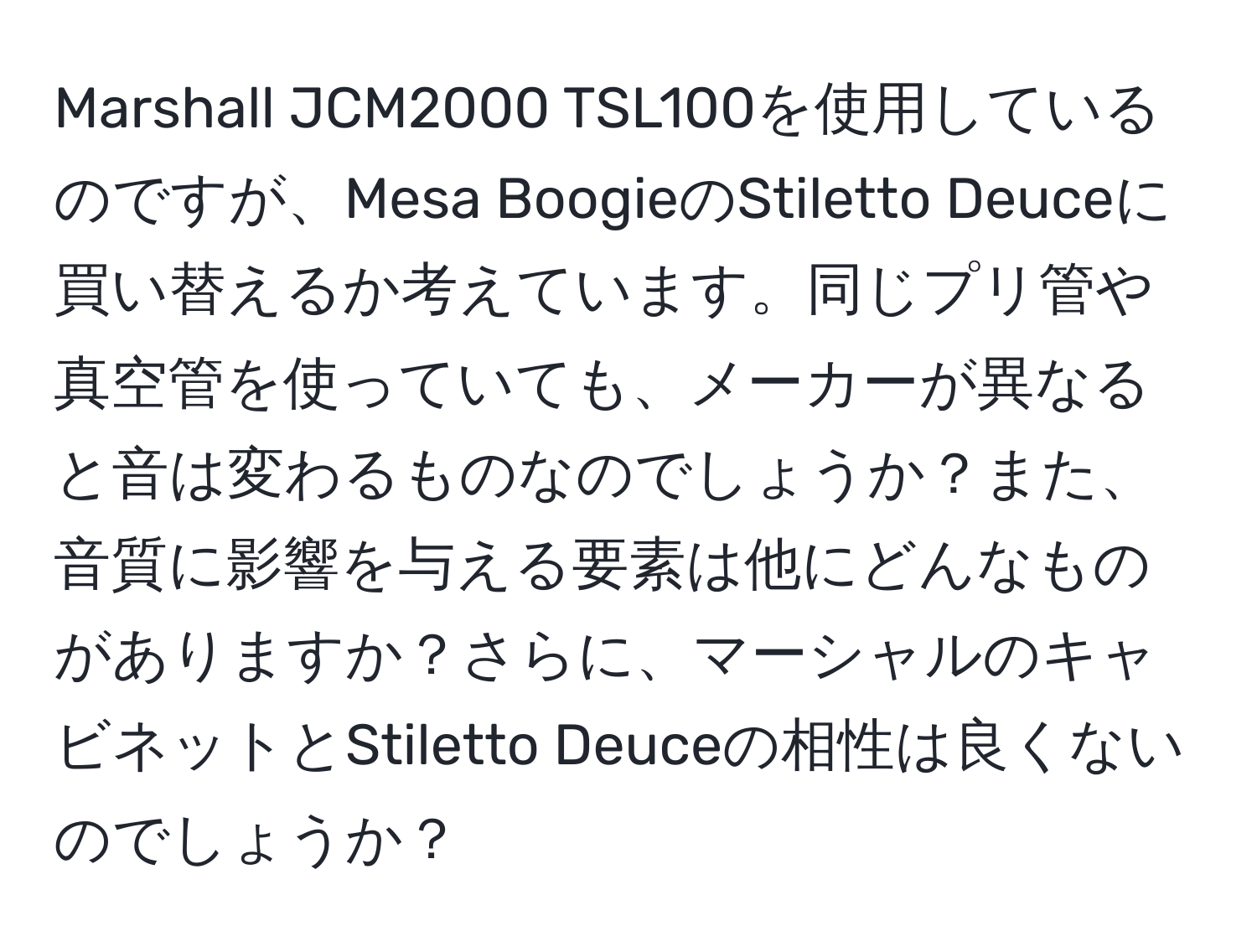 Marshall JCM2000 TSL100を使用しているのですが、Mesa BoogieのStiletto Deuceに買い替えるか考えています。同じプリ管や真空管を使っていても、メーカーが異なると音は変わるものなのでしょうか？また、音質に影響を与える要素は他にどんなものがありますか？さらに、マーシャルのキャビネットとStiletto Deuceの相性は良くないのでしょうか？